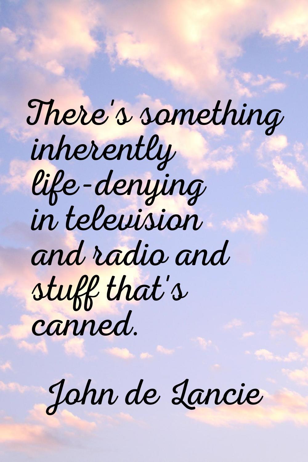 There's something inherently life-denying in television and radio and stuff that's canned.