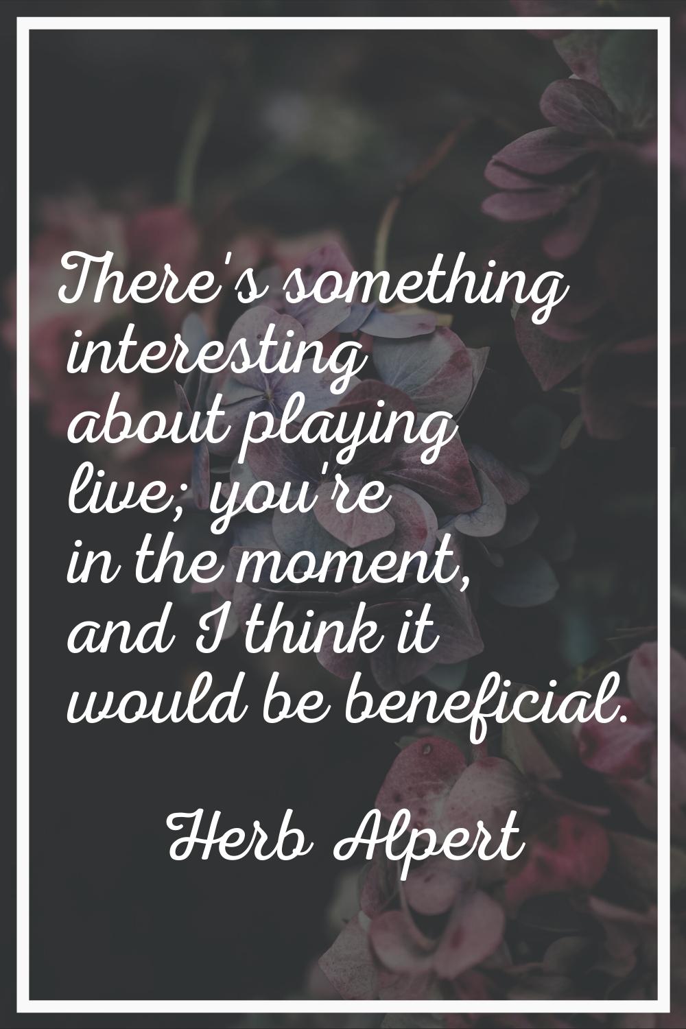 There's something interesting about playing live; you're in the moment, and I think it would be ben