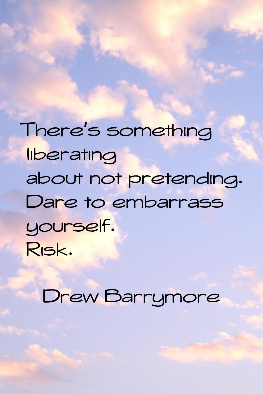 There's something liberating about not pretending. Dare to embarrass yourself. Risk.
