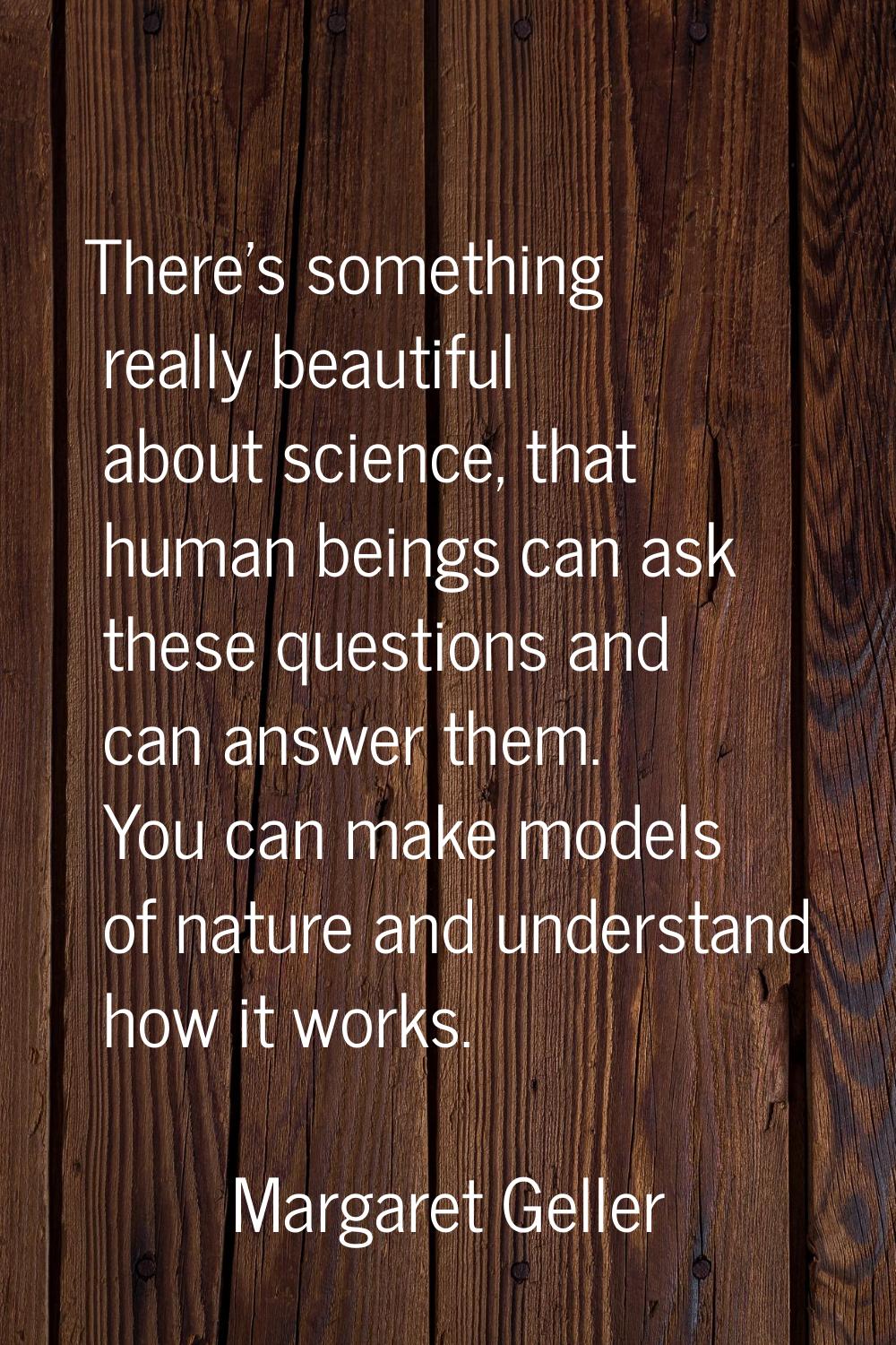 There's something really beautiful about science, that human beings can ask these questions and can