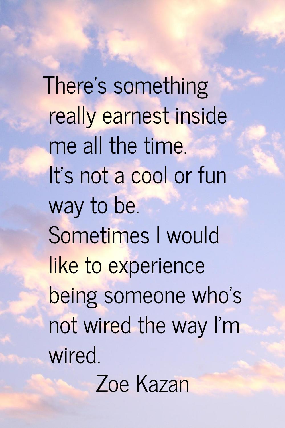 There's something really earnest inside me all the time. It's not a cool or fun way to be. Sometime