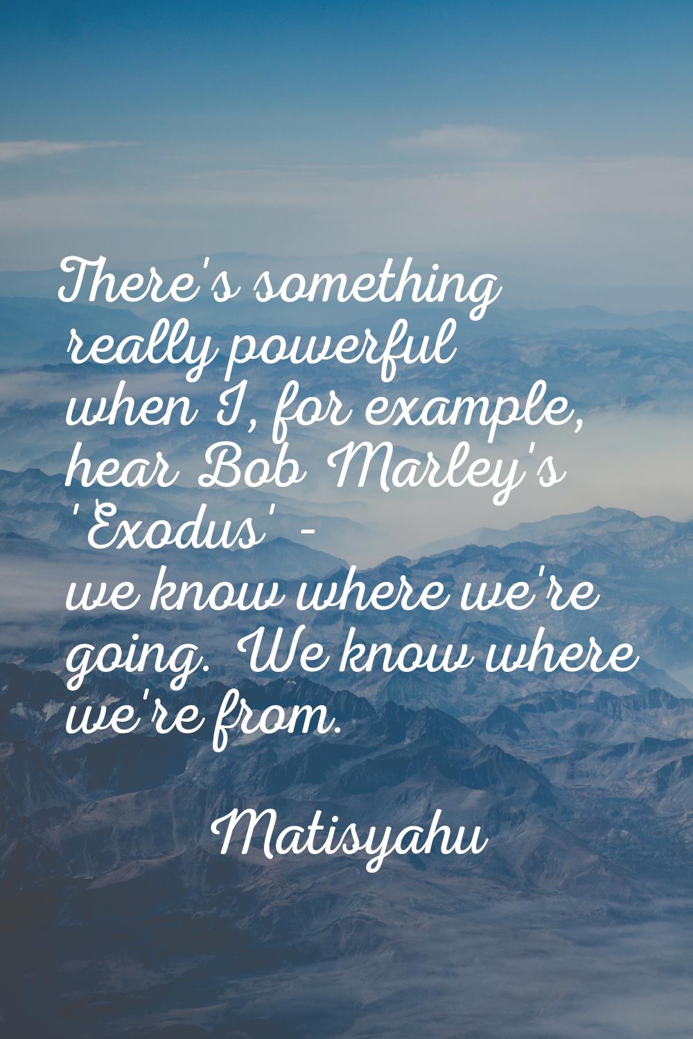 There's something really powerful when I, for example, hear Bob Marley's 'Exodus' - we know where w