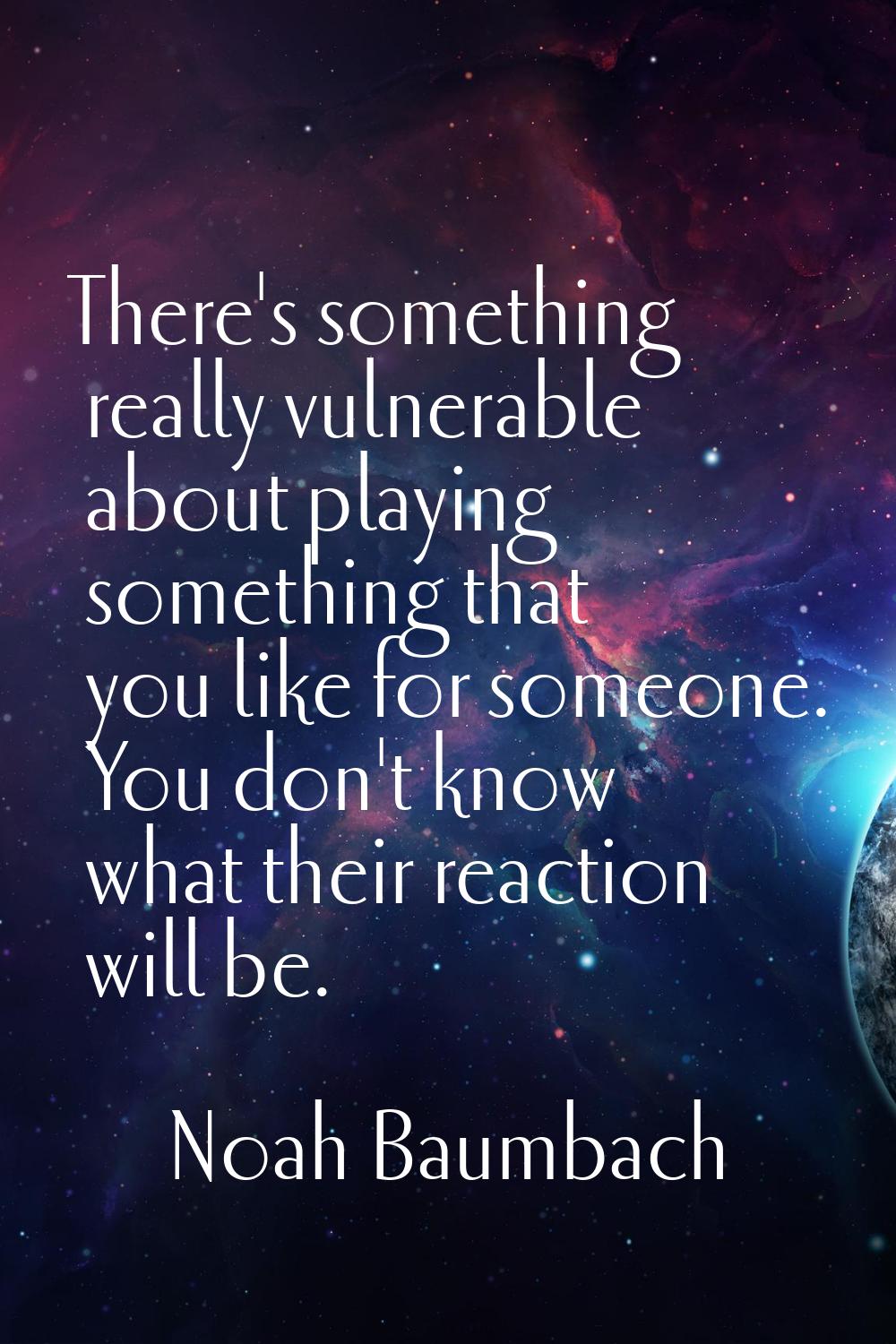 There's something really vulnerable about playing something that you like for someone. You don't kn