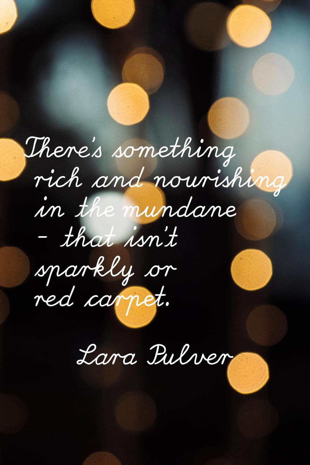 There's something rich and nourishing in the mundane - that isn't sparkly or red carpet.