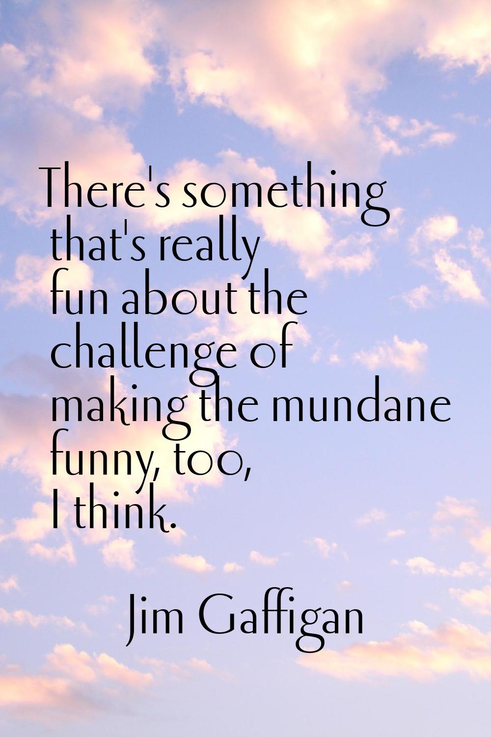 There's something that's really fun about the challenge of making the mundane funny, too, I think.
