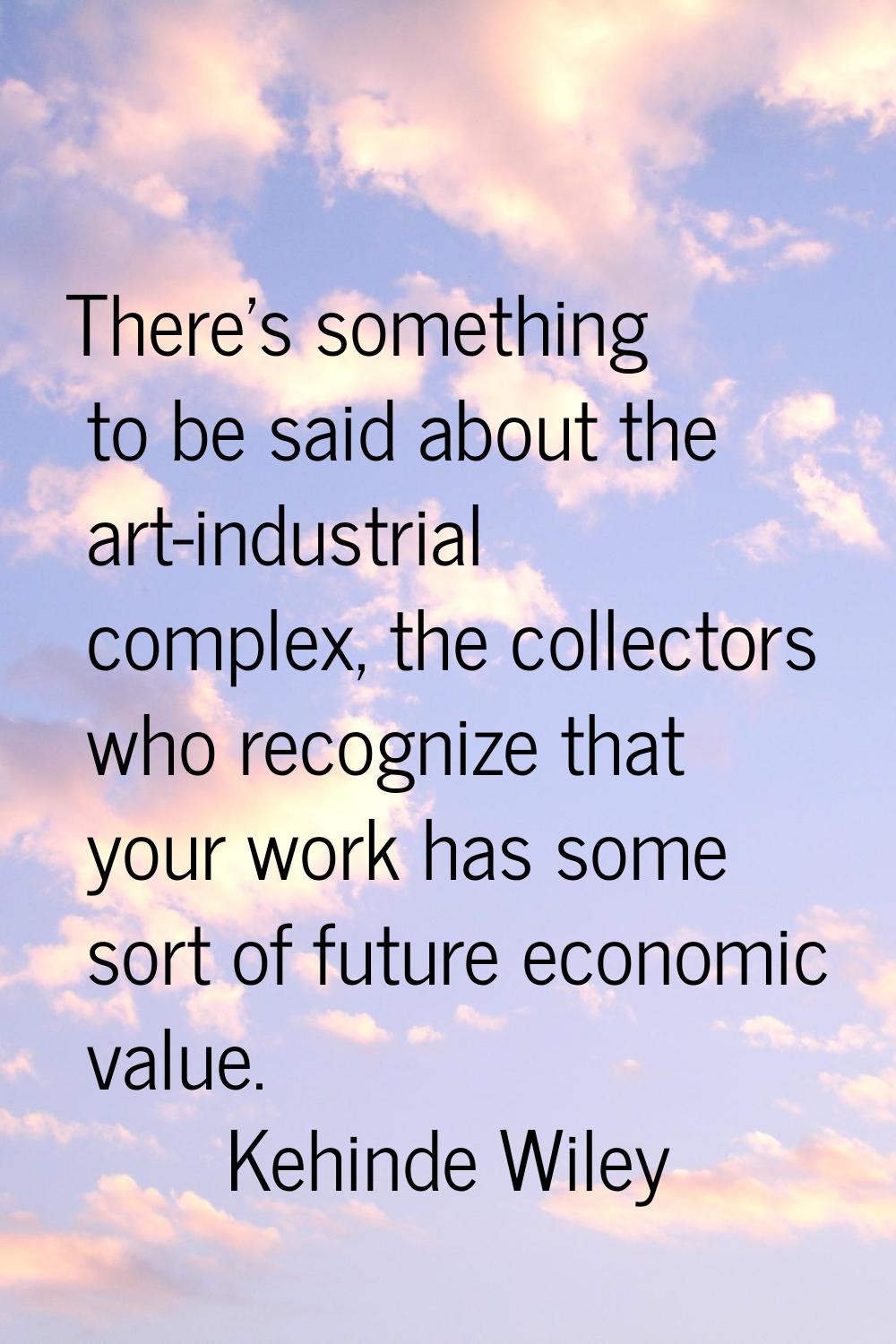 There's something to be said about the art-industrial complex, the collectors who recognize that yo