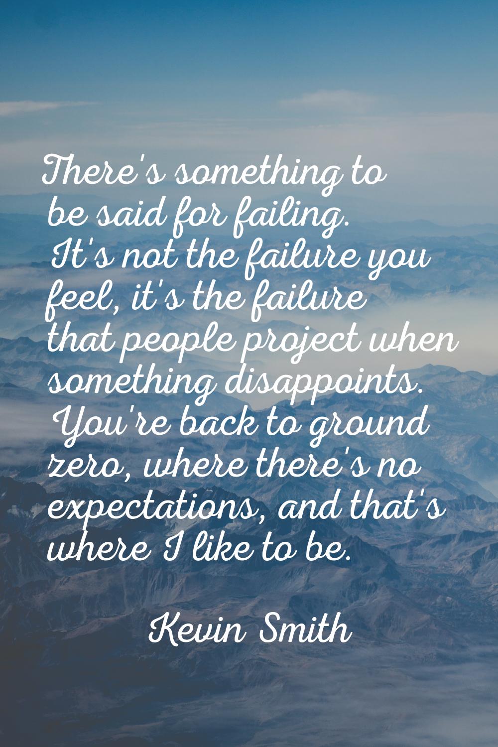 There's something to be said for failing. It's not the failure you feel, it's the failure that peop