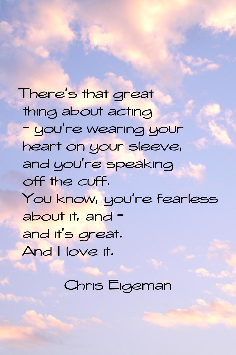 There's that great thing about acting - you're wearing your heart on your sleeve, and you're speaki