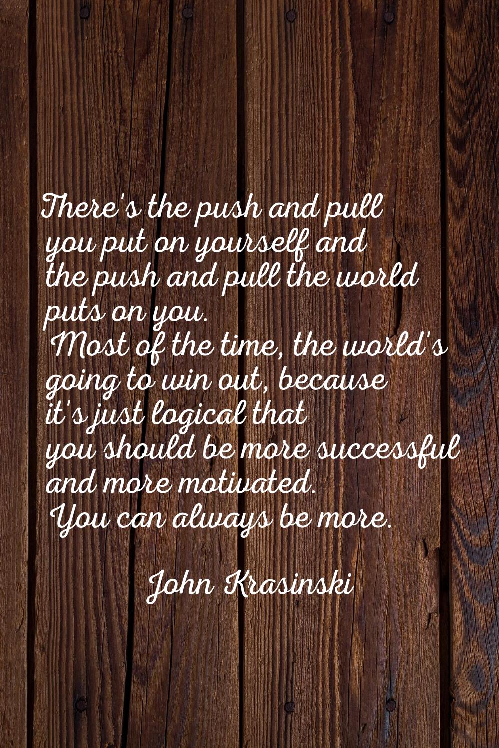 There's the push and pull you put on yourself and the push and pull the world puts on you. Most of 