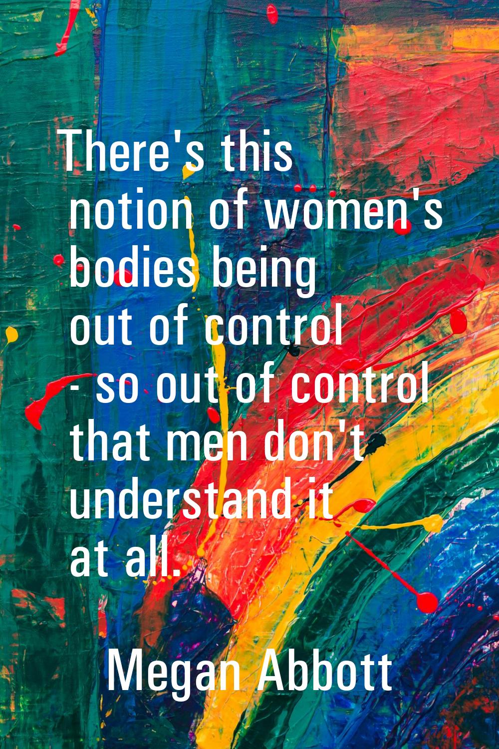 There's this notion of women's bodies being out of control - so out of control that men don't under