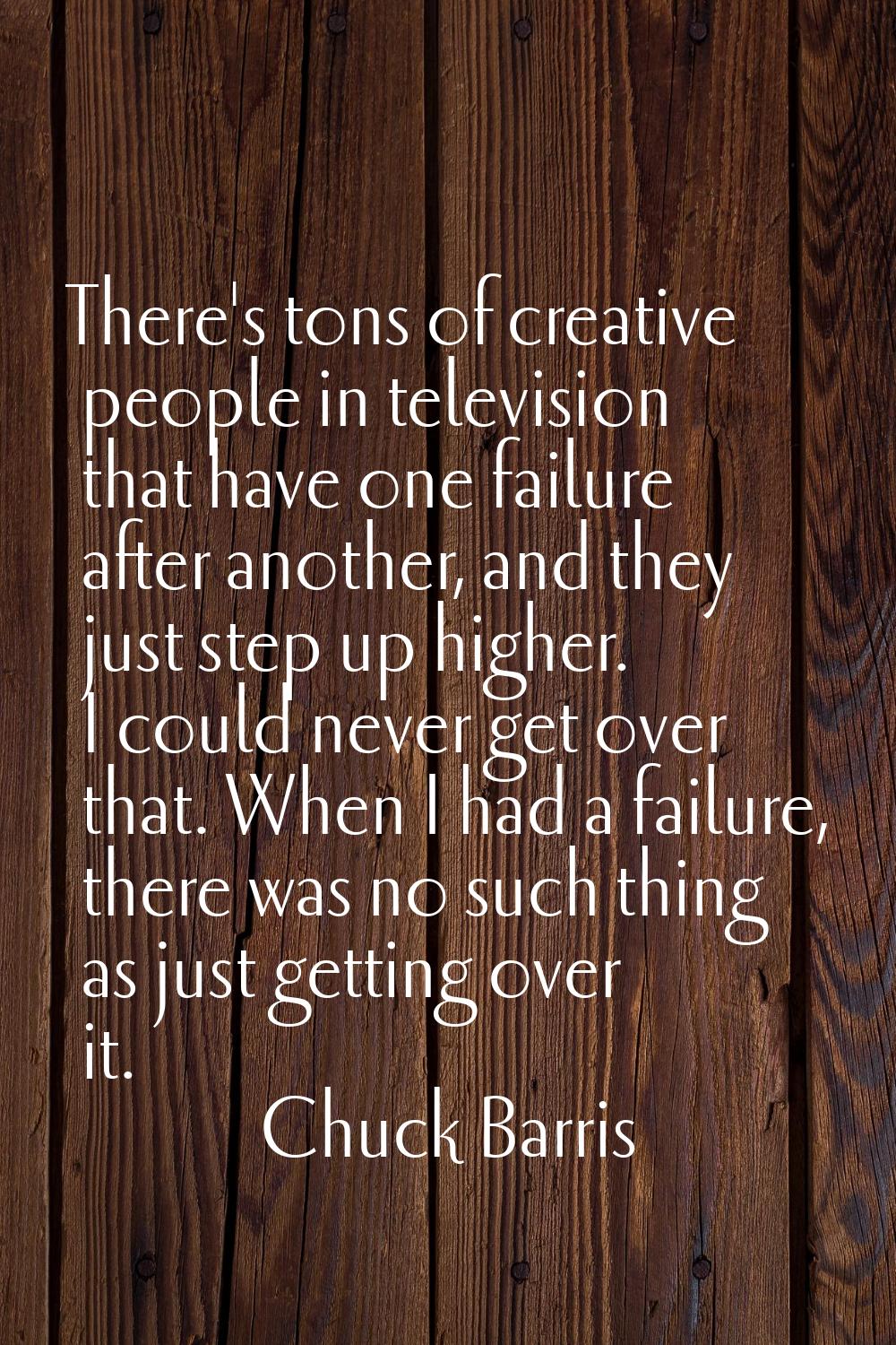 There's tons of creative people in television that have one failure after another, and they just st
