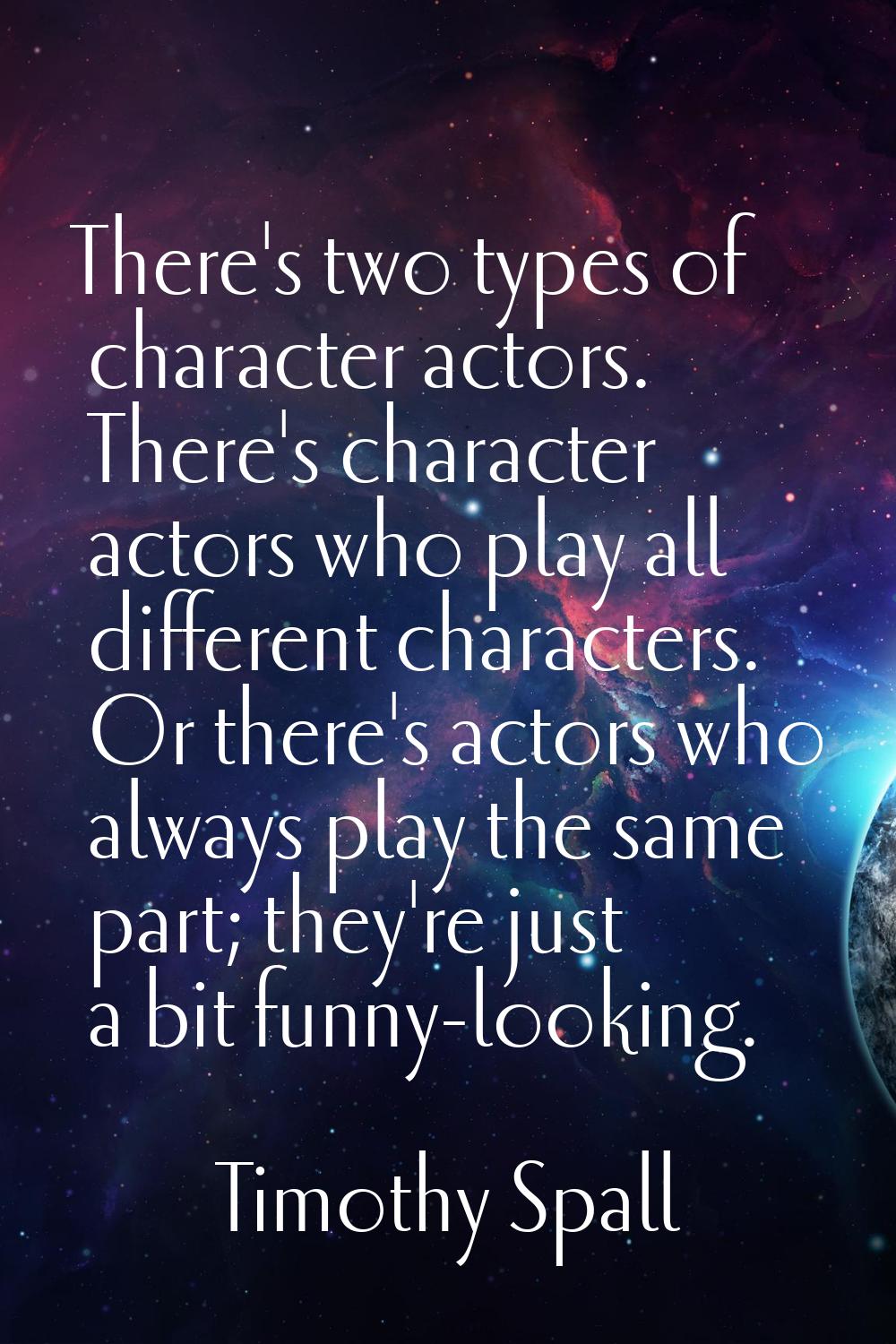 There's two types of character actors. There's character actors who play all different characters. 