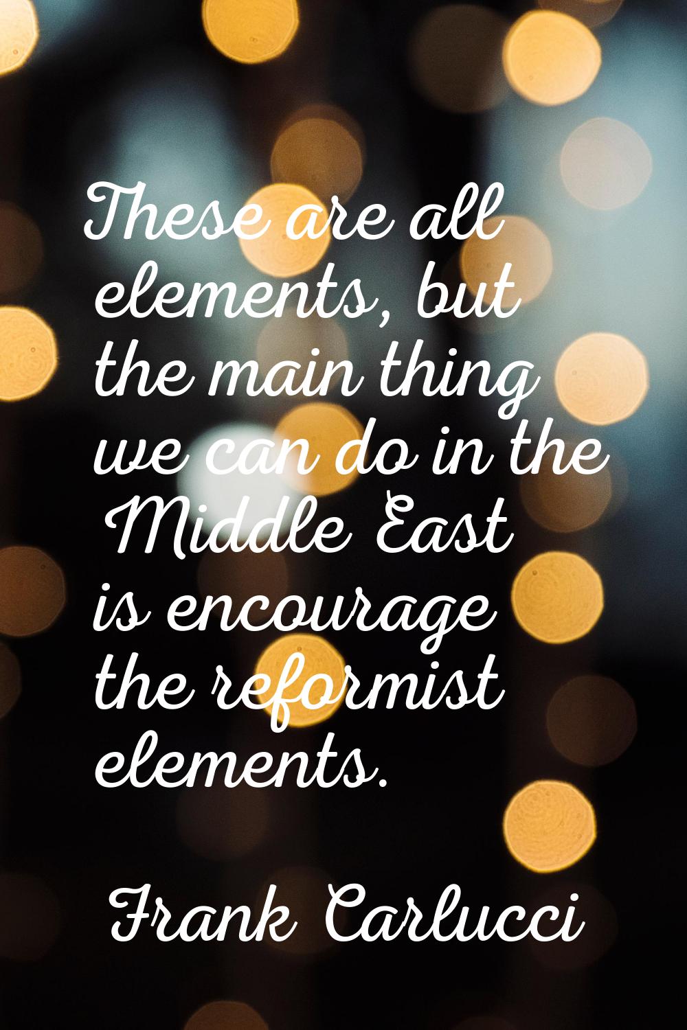 These are all elements, but the main thing we can do in the Middle East is encourage the reformist 
