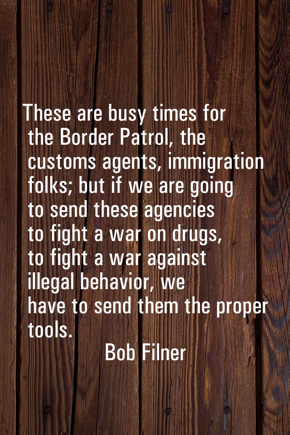 These are busy times for the Border Patrol, the customs agents, immigration folks; but if we are go