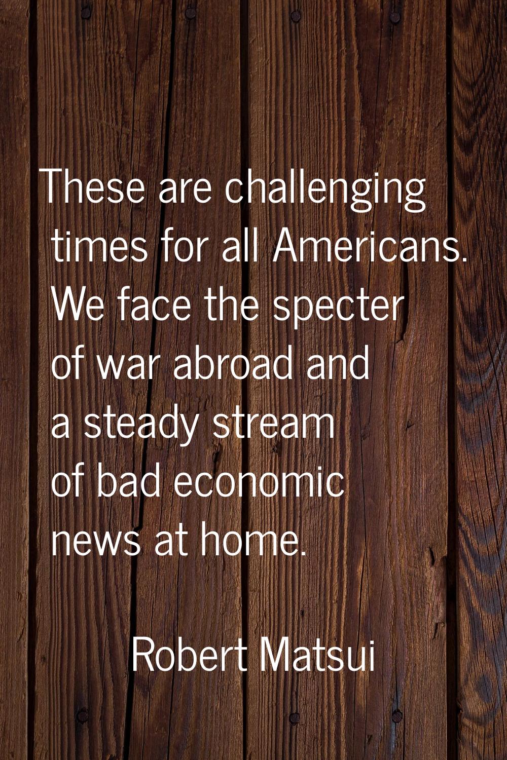 These are challenging times for all Americans. We face the specter of war abroad and a steady strea
