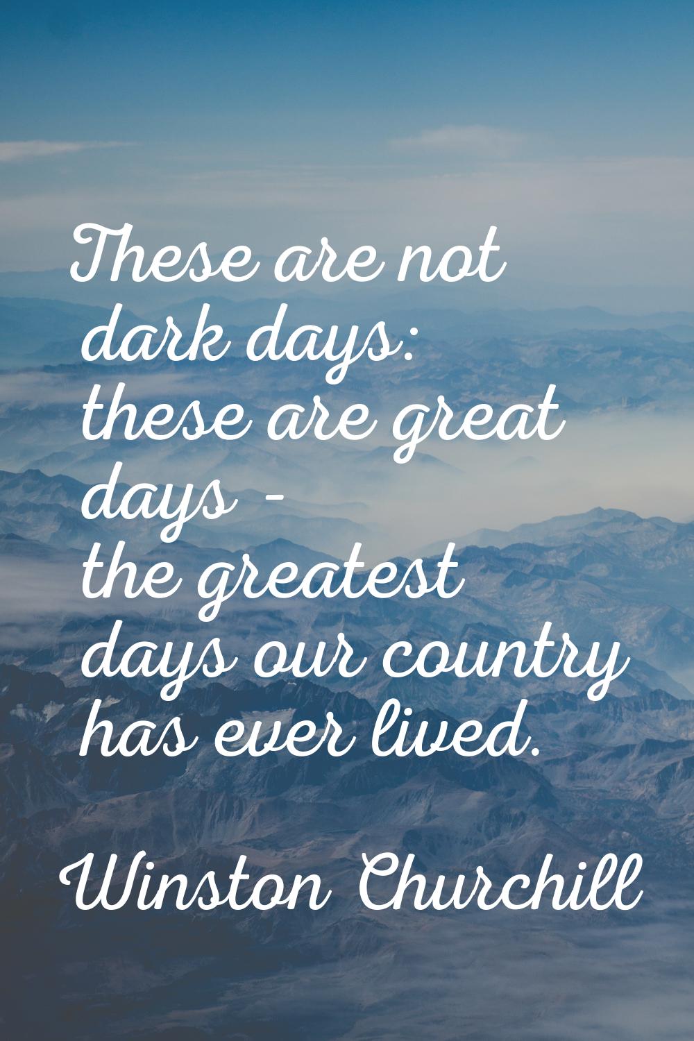 These are not dark days: these are great days - the greatest days our country has ever lived.