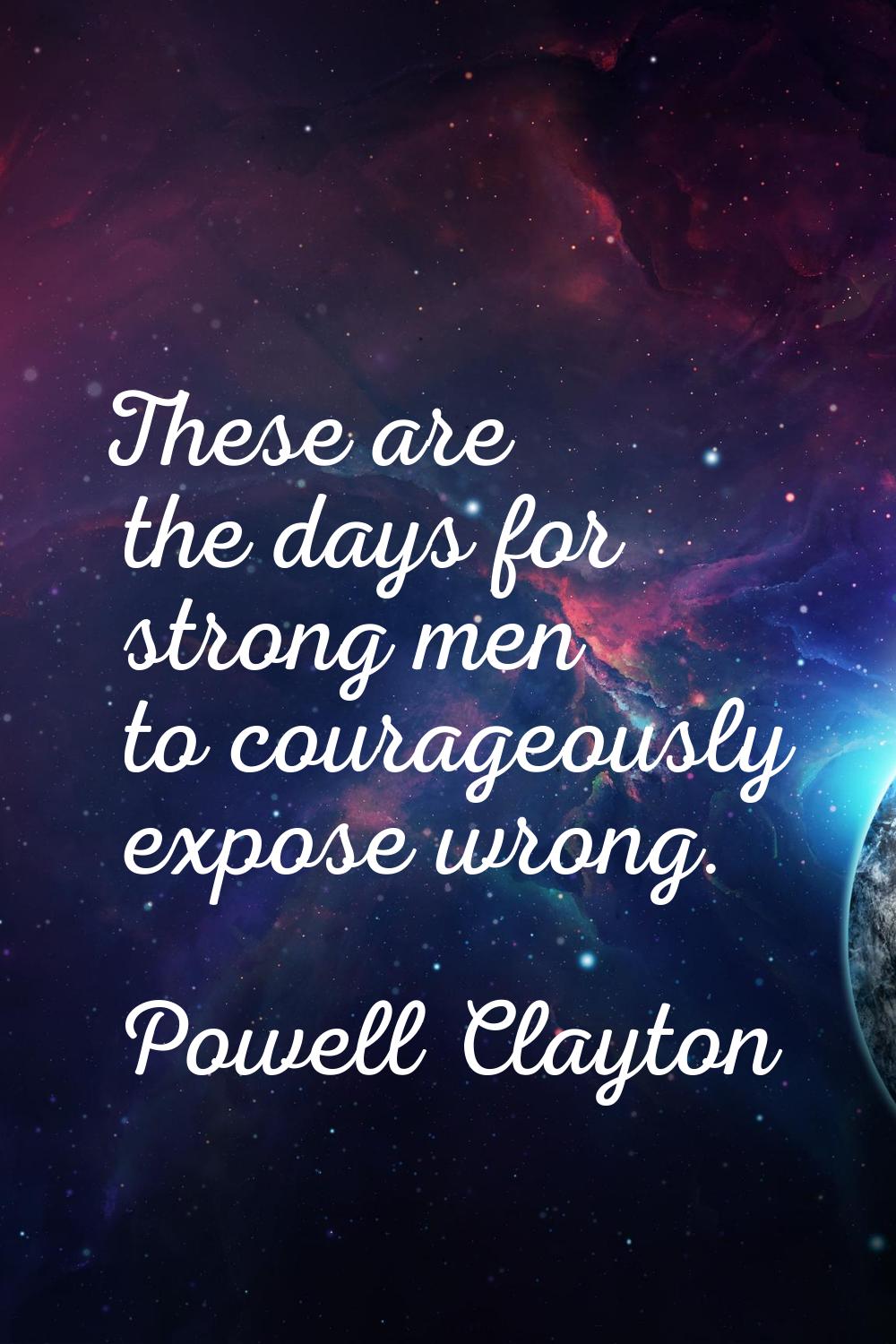 These are the days for strong men to courageously expose wrong.
