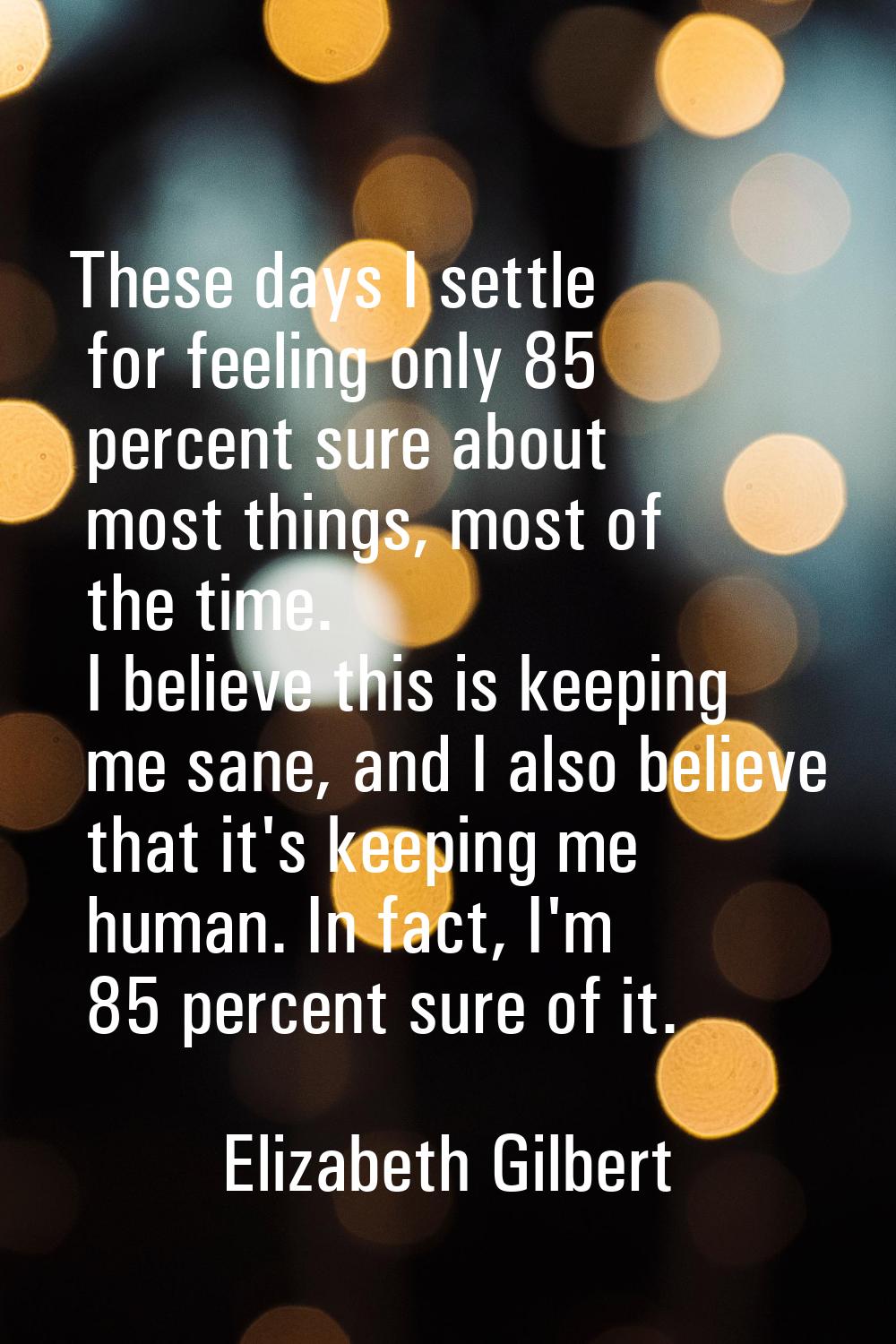 These days I settle for feeling only 85 percent sure about most things, most of the time. I believe
