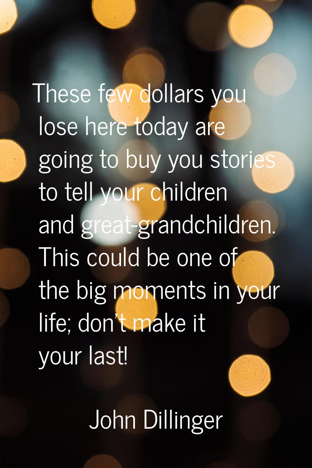 These few dollars you lose here today are going to buy you stories to tell your children and great-