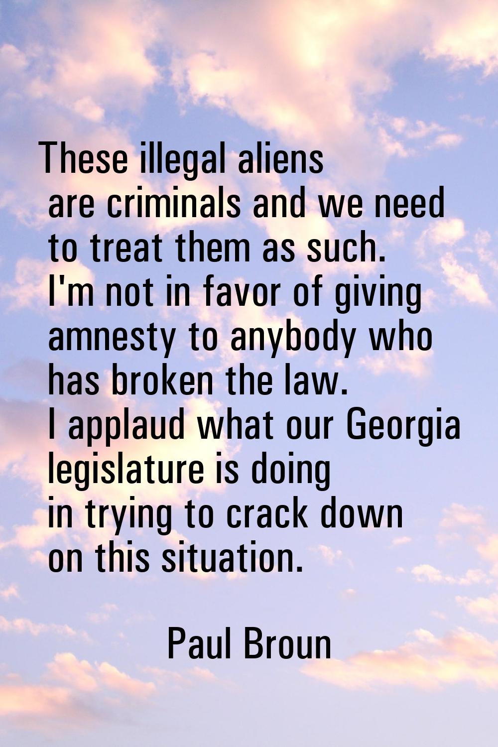 These illegal aliens are criminals and we need to treat them as such. I'm not in favor of giving am
