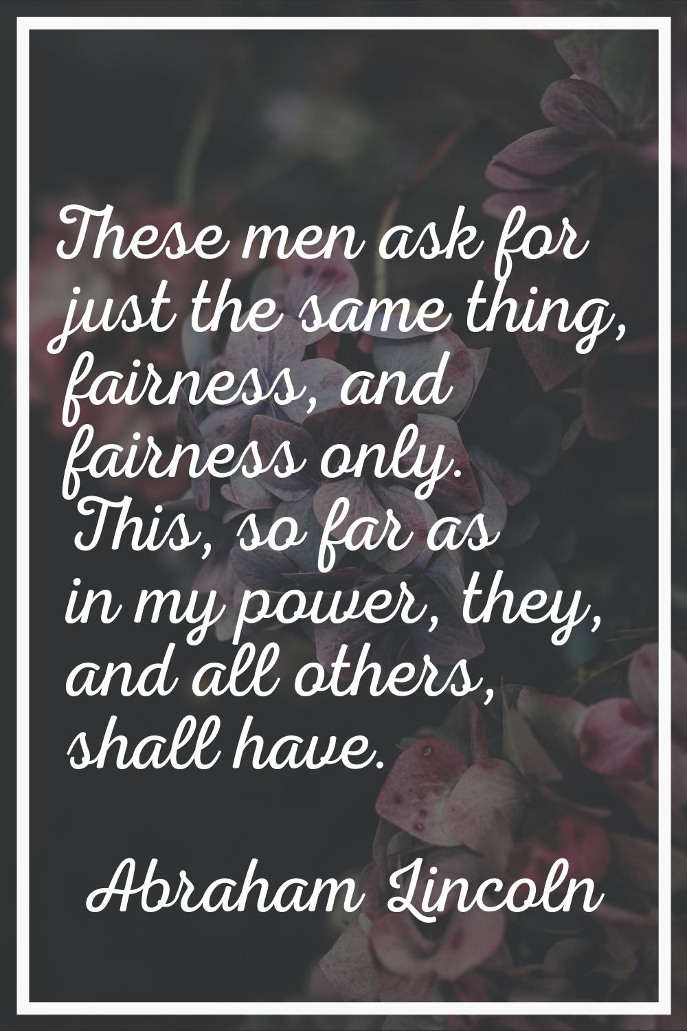 These men ask for just the same thing, fairness, and fairness only. This, so far as in my power, th