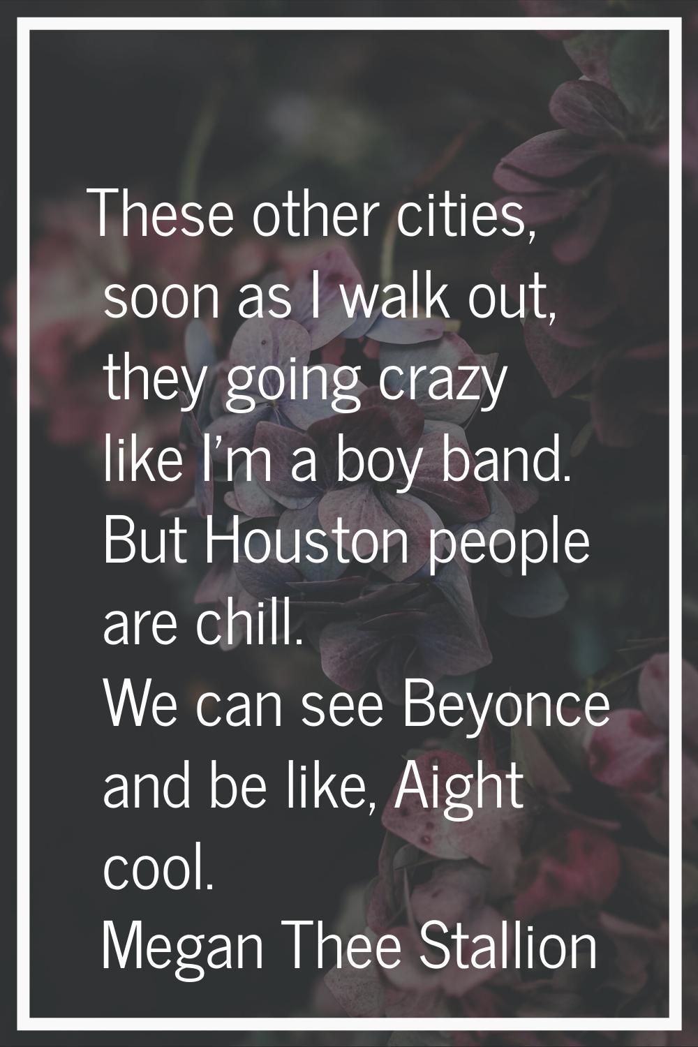 These other cities, soon as I walk out, they going crazy like I'm a boy band. But Houston people ar