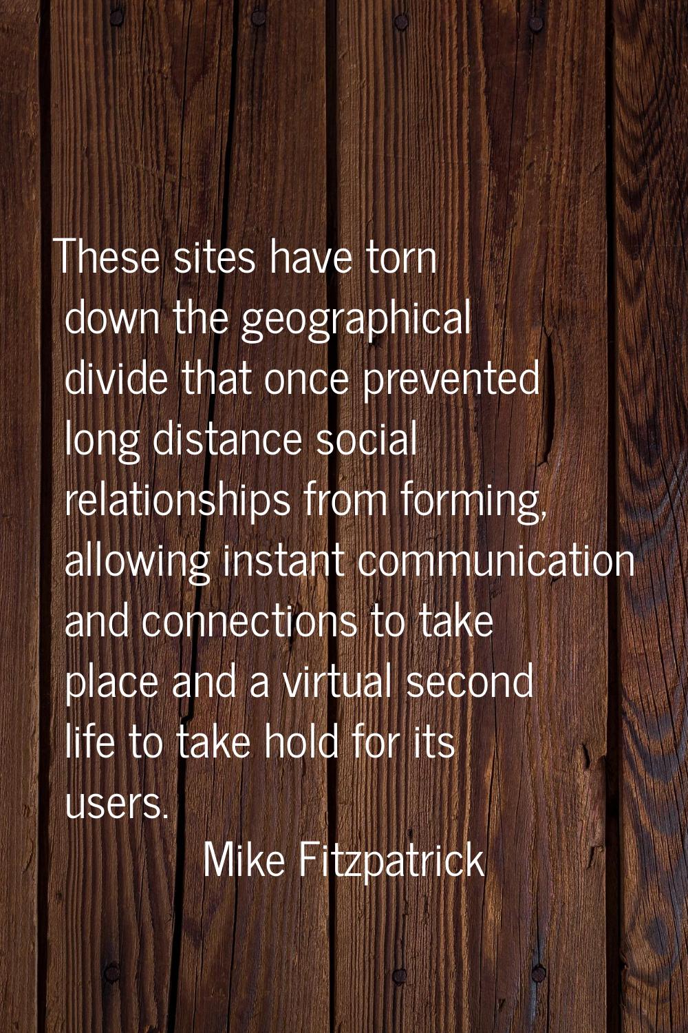 These sites have torn down the geographical divide that once prevented long distance social relatio