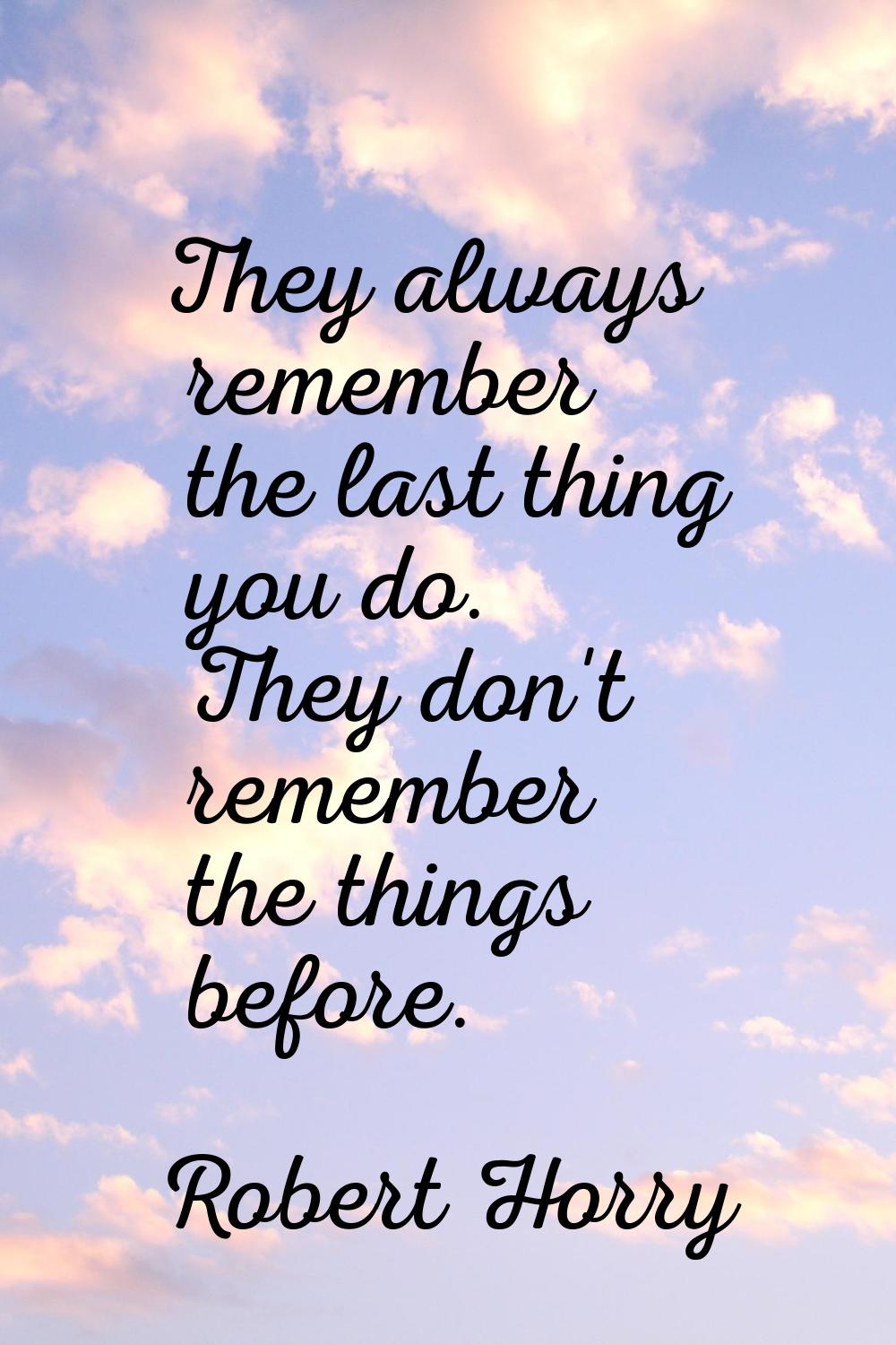 They always remember the last thing you do. They don't remember the things before.