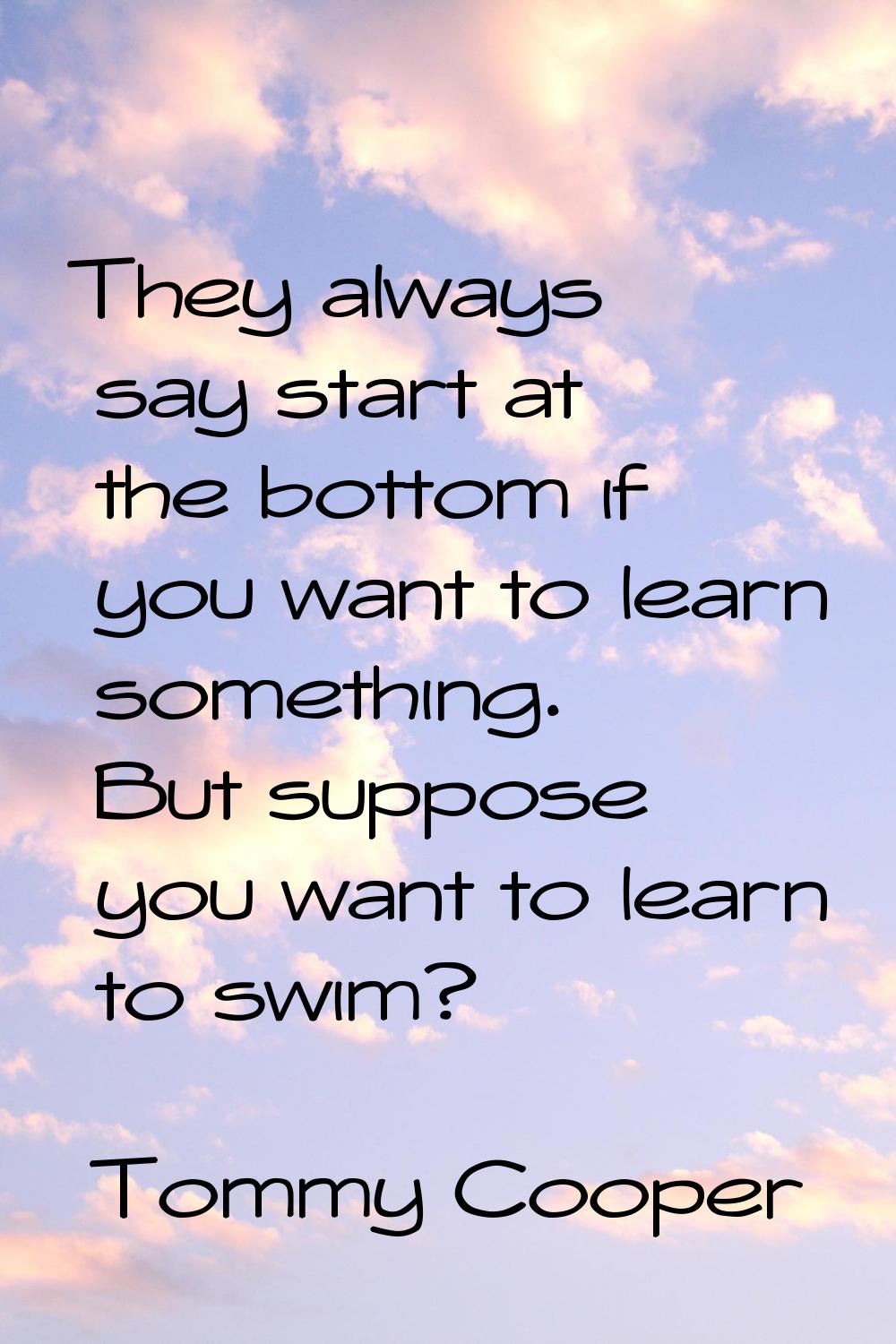They always say start at the bottom if you want to learn something. But suppose you want to learn t