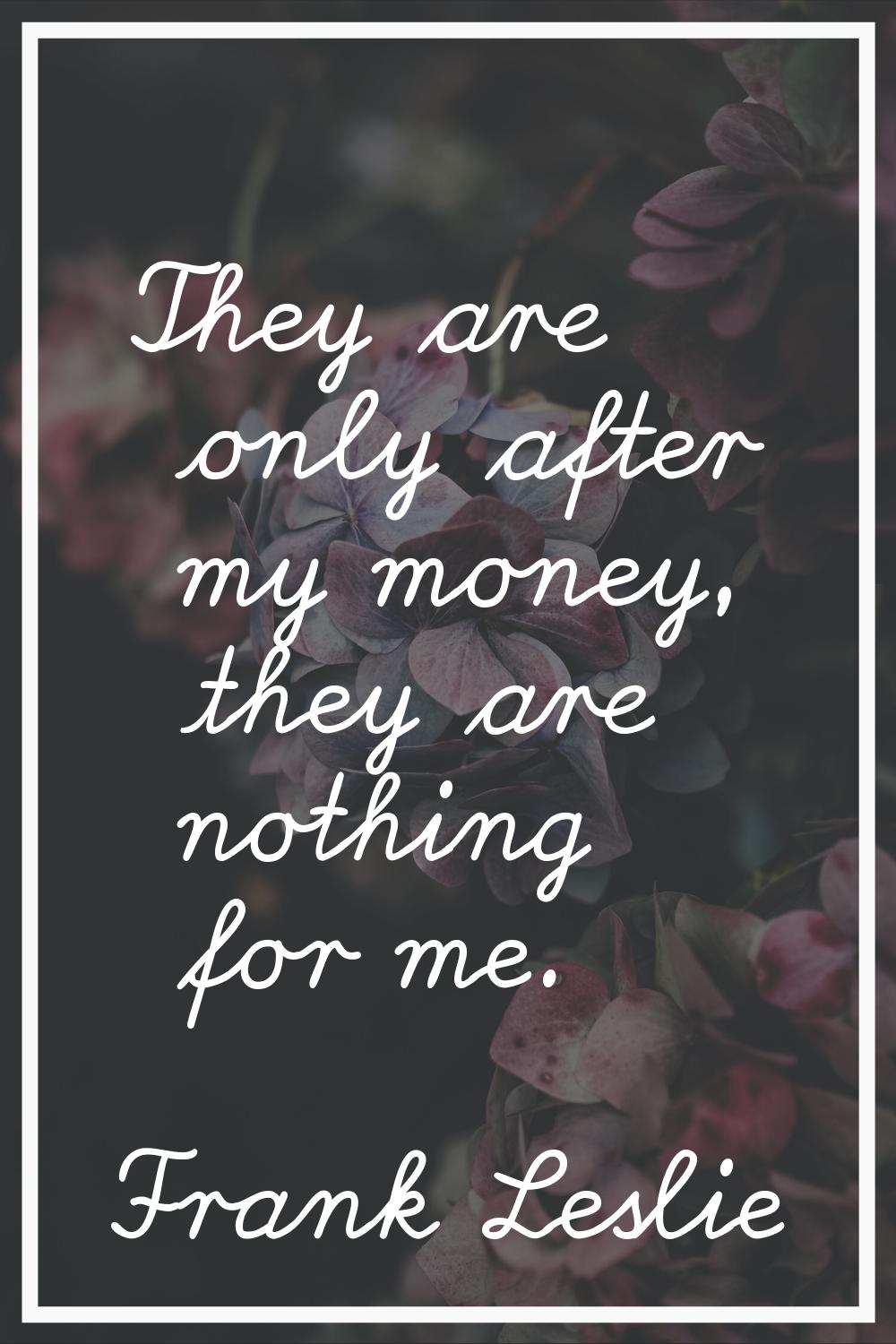 They are only after my money, they are nothing for me.