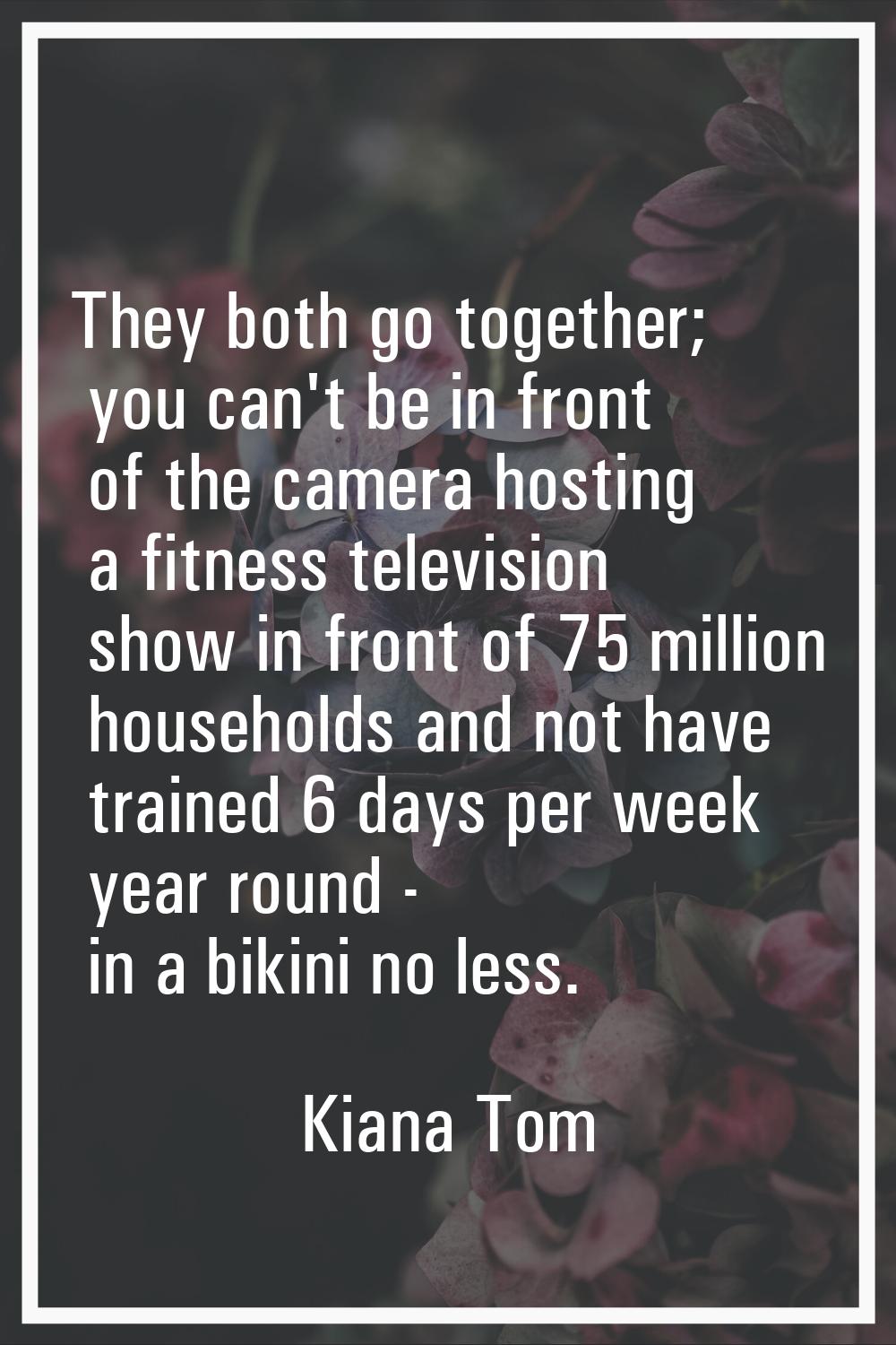 They both go together; you can't be in front of the camera hosting a fitness television show in fro