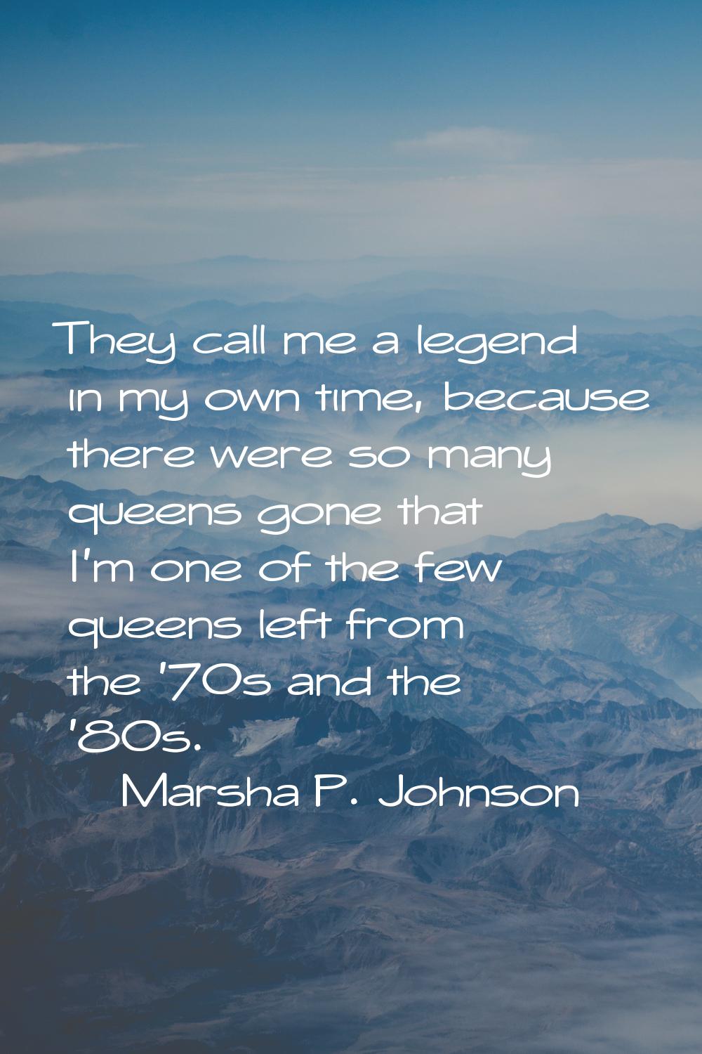 They call me a legend in my own time, because there were so many queens gone that I'm one of the fe