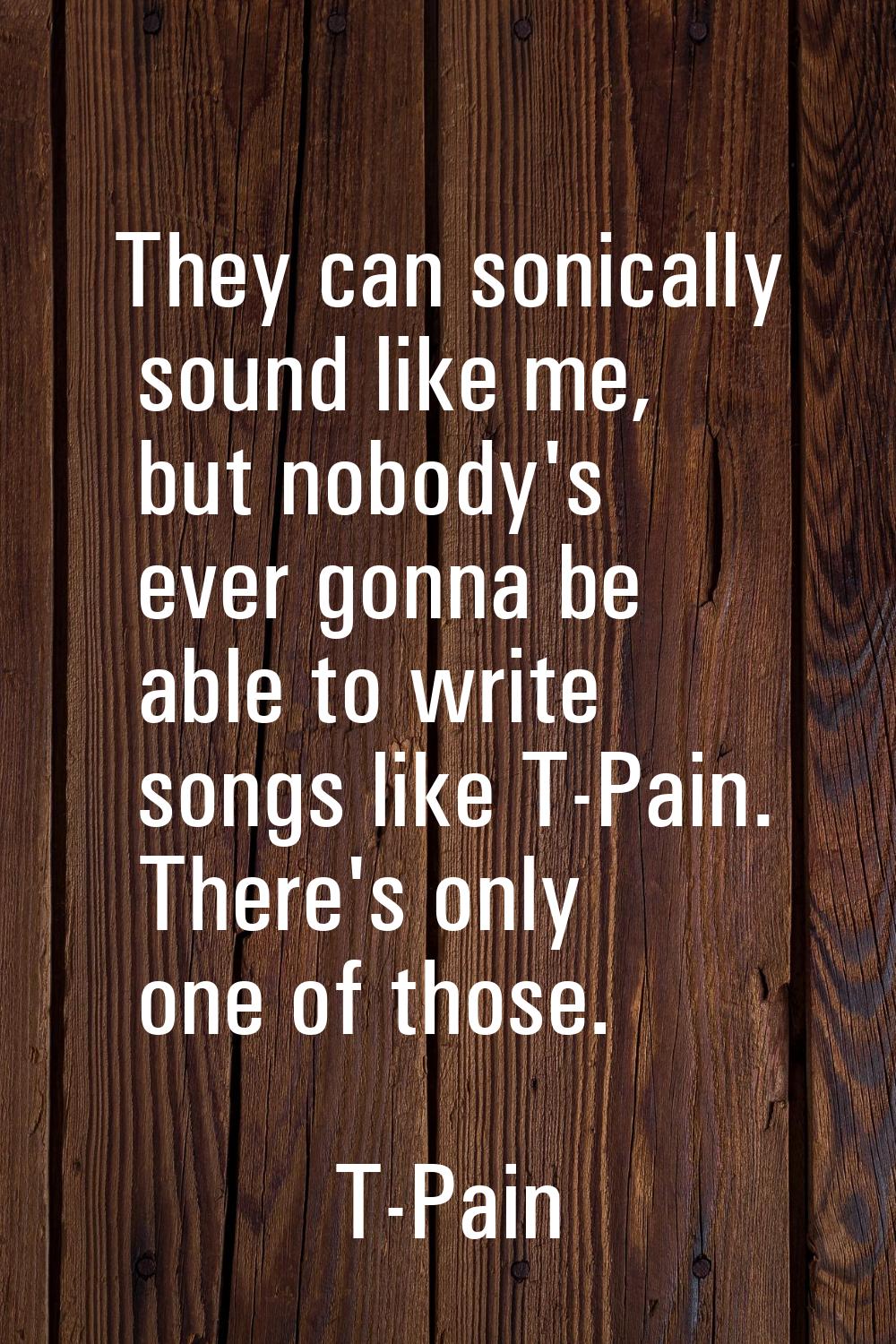 They can sonically sound like me, but nobody's ever gonna be able to write songs like T-Pain. There