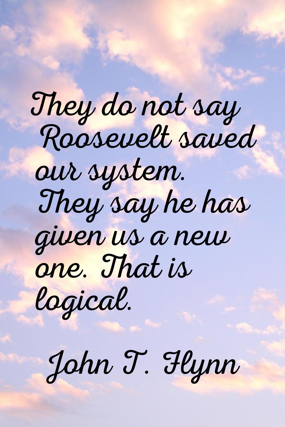 They do not say Roosevelt saved our system. They say he has given us a new one. That is logical.
