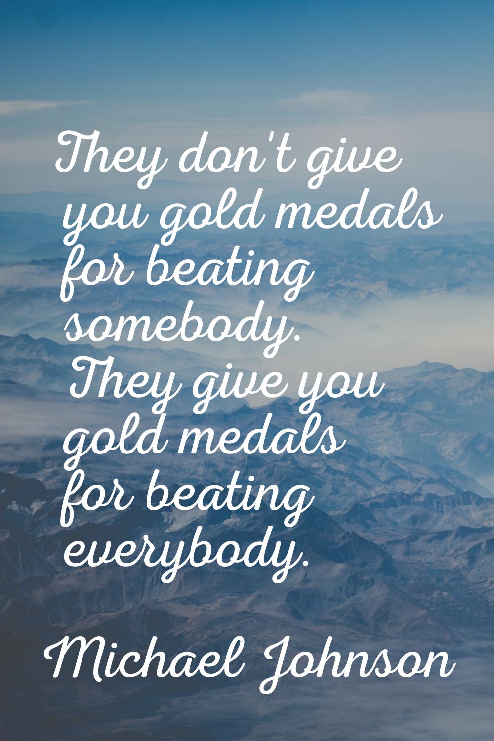 They don't give you gold medals for beating somebody. They give you gold medals for beating everybo