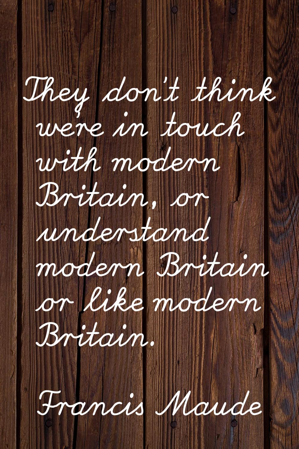 They don't think we're in touch with modern Britain, or understand modern Britain or like modern Br