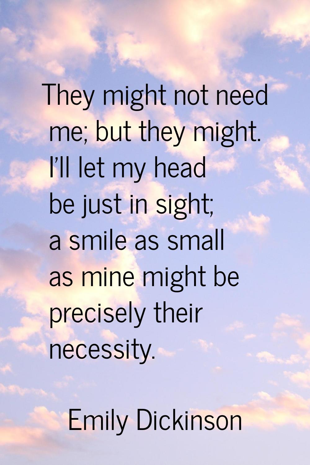 They might not need me; but they might. I'll let my head be just in sight; a smile as small as mine