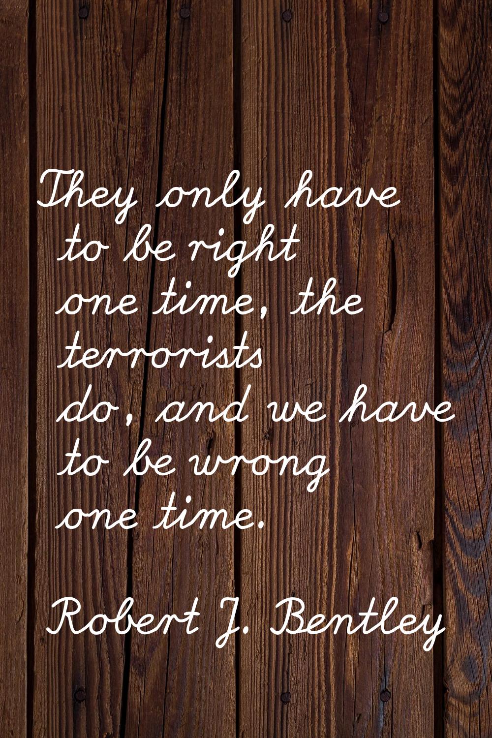 They only have to be right one time, the terrorists do, and we have to be wrong one time.