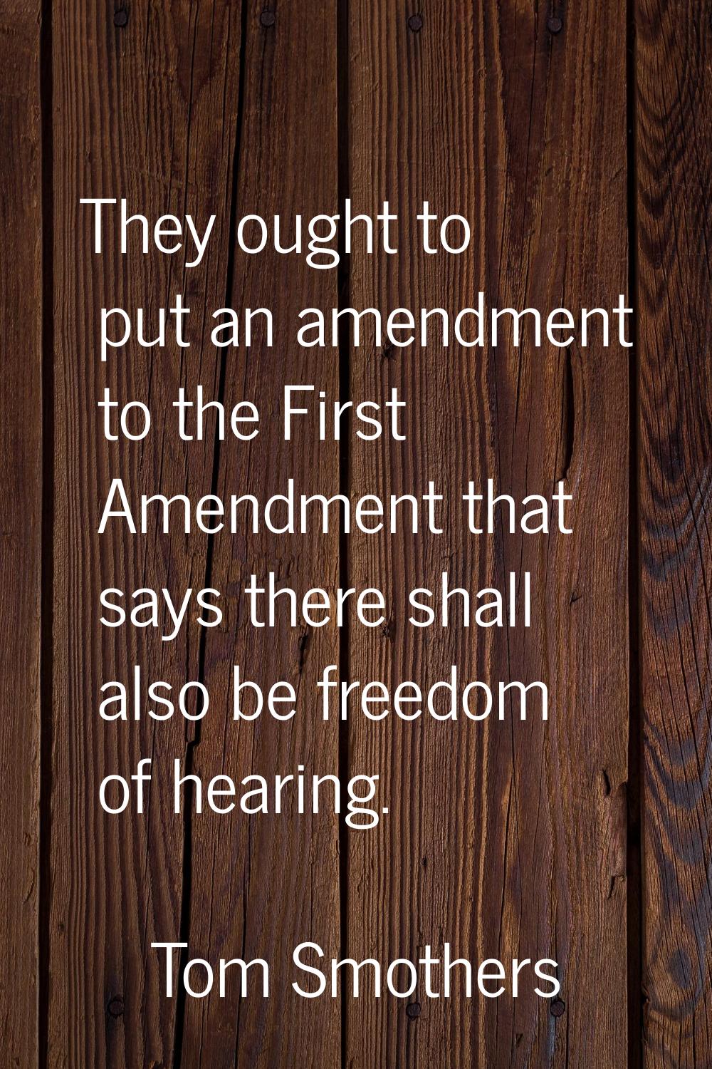 They ought to put an amendment to the First Amendment that says there shall also be freedom of hear