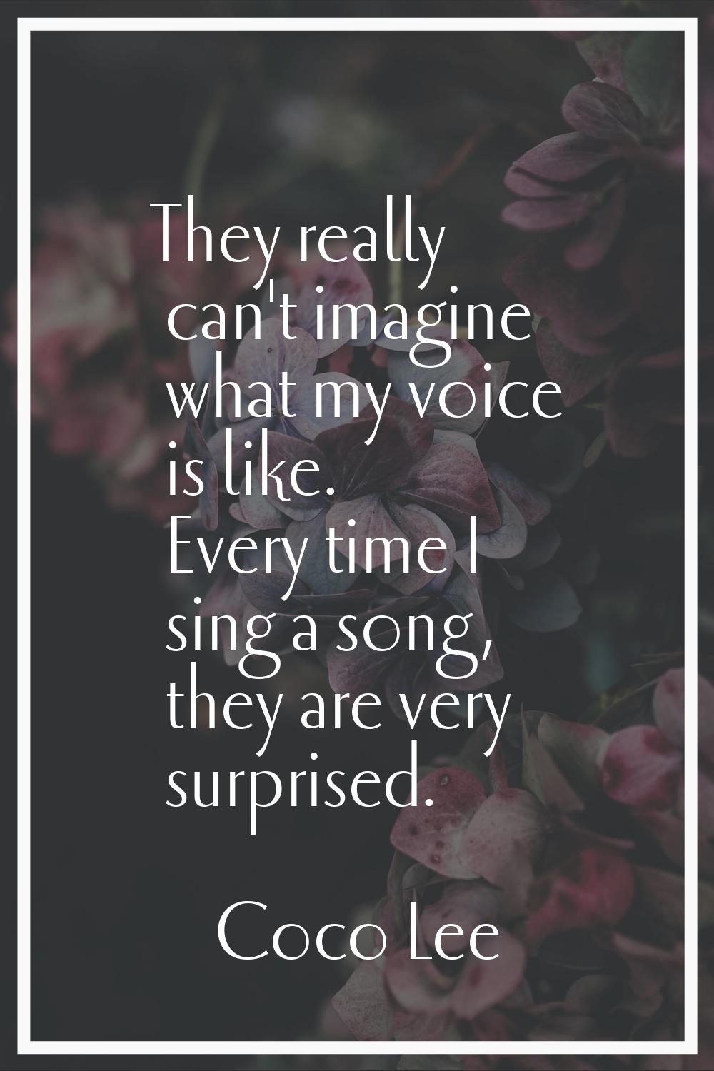 They really can't imagine what my voice is like. Every time I sing a song, they are very surprised.