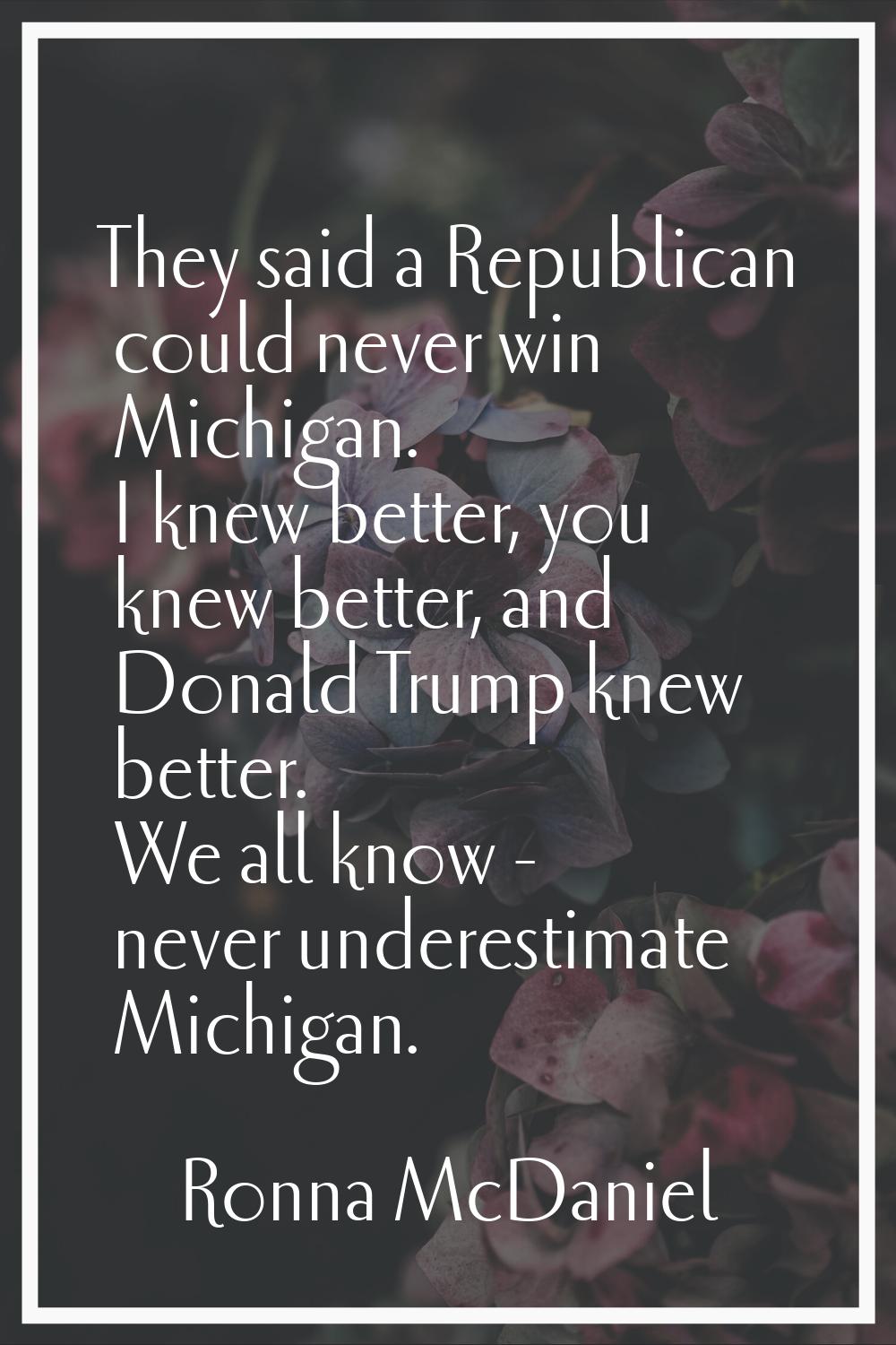 They said a Republican could never win Michigan. I knew better, you knew better, and Donald Trump k