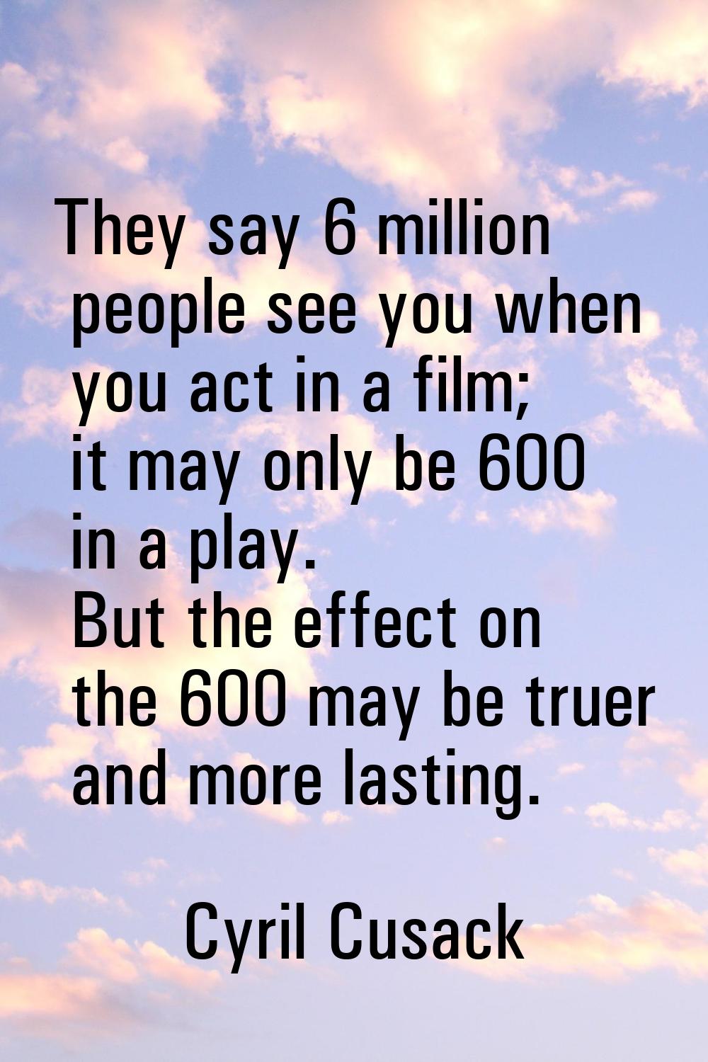 They say 6 million people see you when you act in a film; it may only be 600 in a play. But the eff