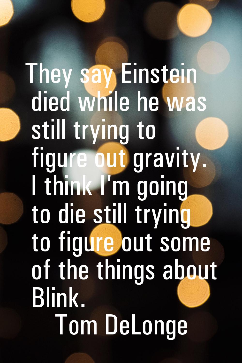 They say Einstein died while he was still trying to figure out gravity. I think I'm going to die st
