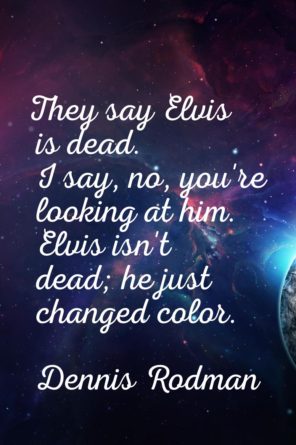 They say Elvis is dead. I say, no, you're looking at him. Elvis isn't dead; he just changed color.