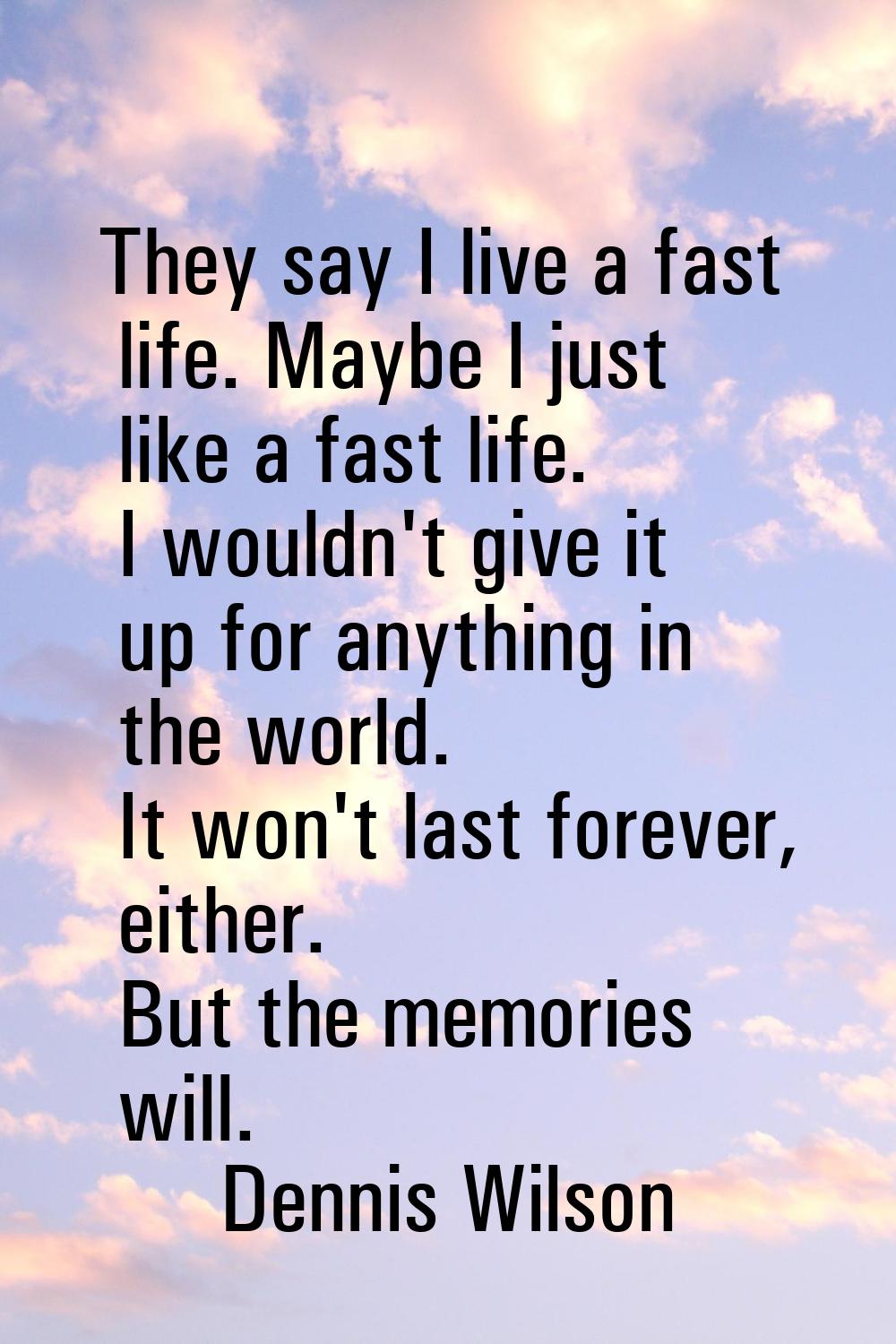 They say I live a fast life. Maybe I just like a fast life. I wouldn't give it up for anything in t