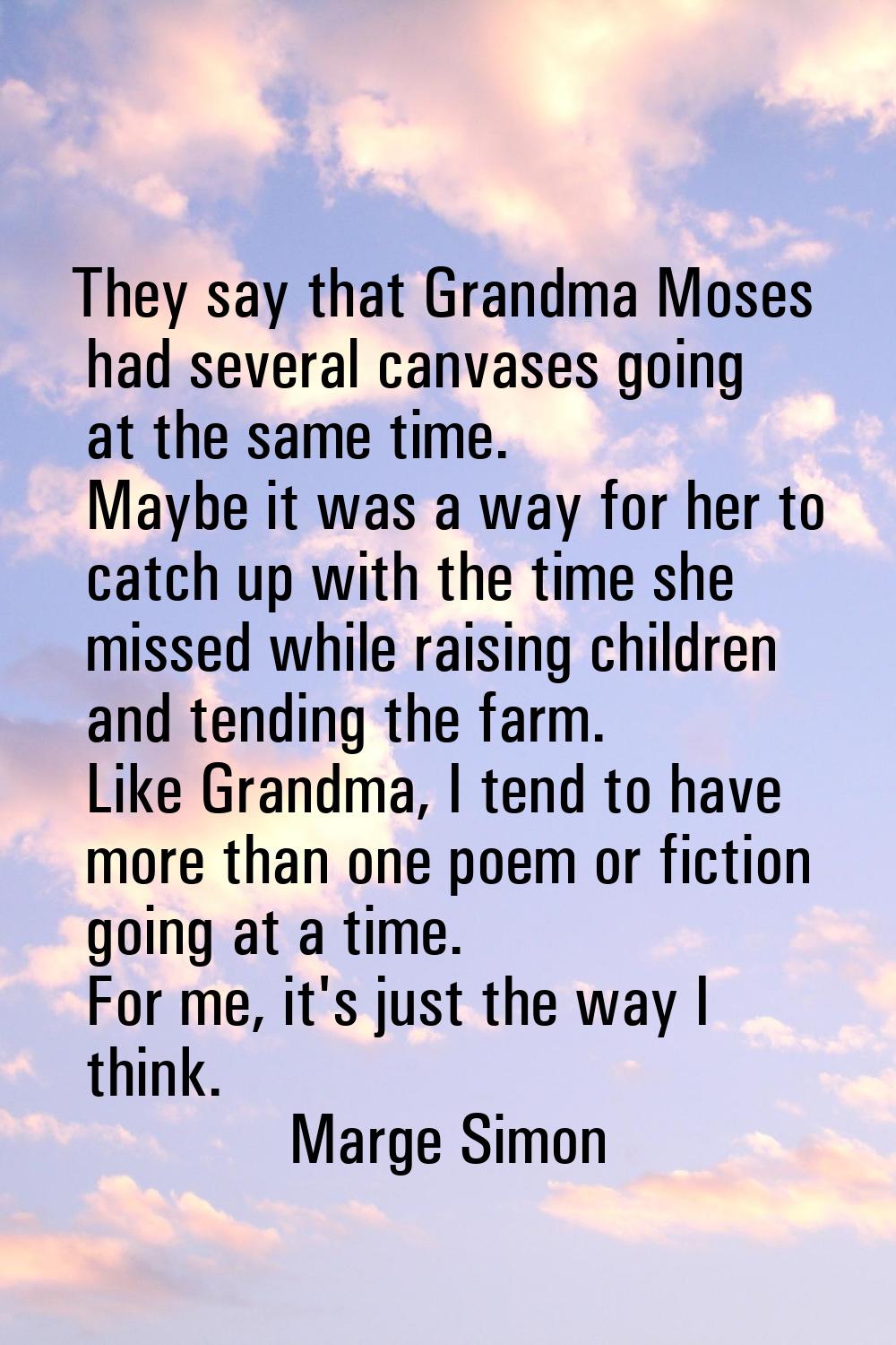 They say that Grandma Moses had several canvases going at the same time. Maybe it was a way for her
