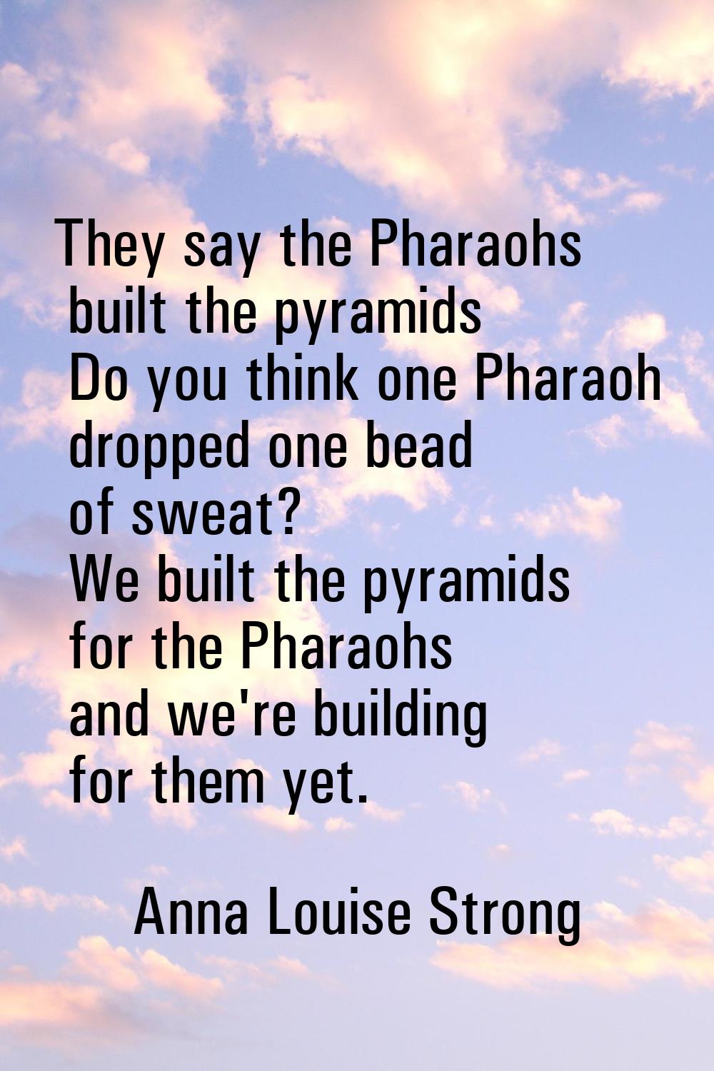 They say the Pharaohs built the pyramids Do you think one Pharaoh dropped one bead of sweat? We bui
