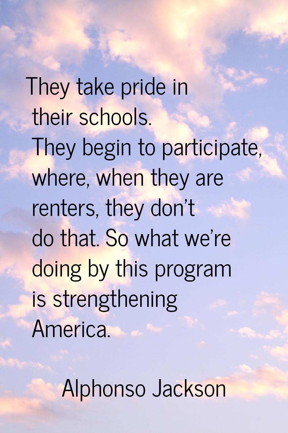 They take pride in their schools. They begin to participate, where, when they are renters, they don