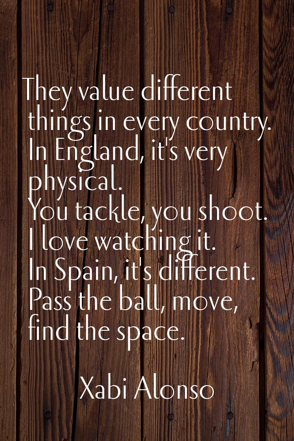 They value different things in every country. In England, it's very physical. You tackle, you shoot