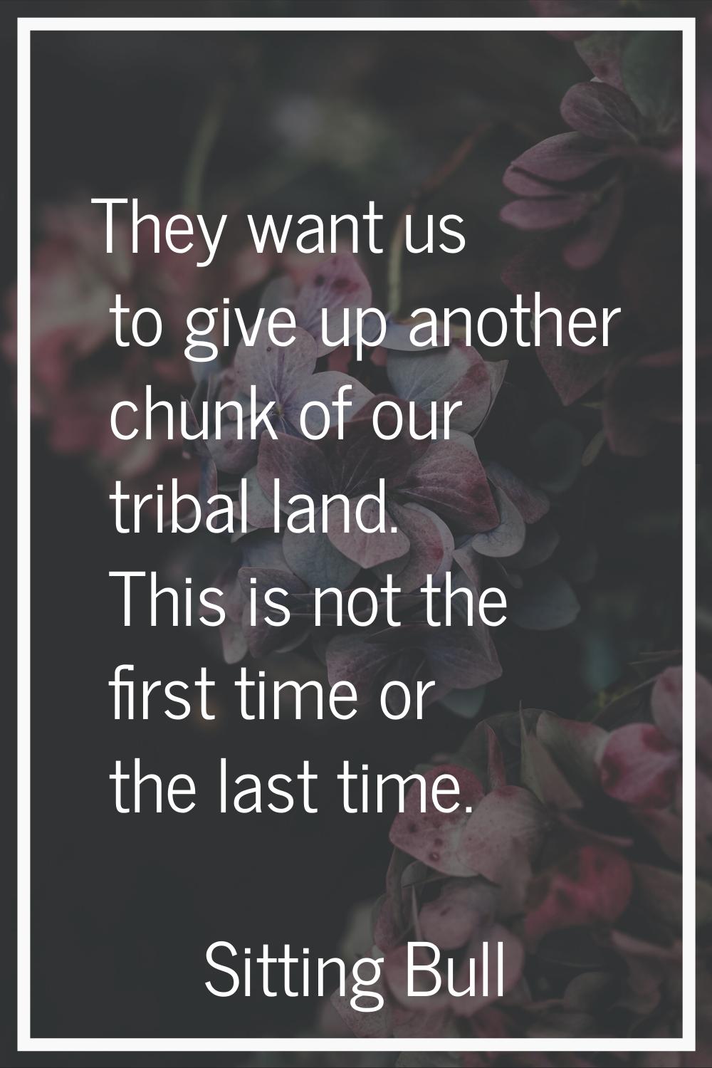 They want us to give up another chunk of our tribal land. This is not the first time or the last ti